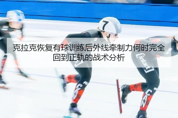克拉克恢复有球训练后外线牵制力何时完全回到正轨的战术分析