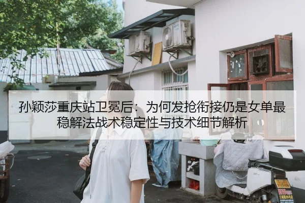 孙颖莎重庆站卫冕后：为何发抢衔接仍是女单最稳解法战术稳定性与技术细节解析