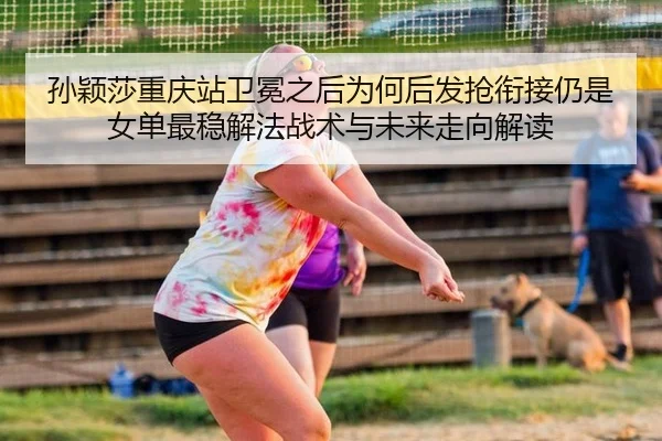 孙颖莎重庆站卫冕之后为何后发抢衔接仍是女单最稳解法战术与未来走向解读