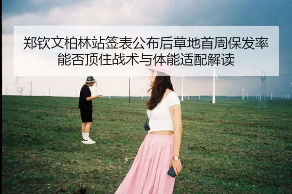 郑钦文柏林站签表公布后草地首周保发率能否顶住战术与体能适配解读
